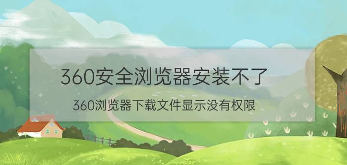 360安全浏览器安装不了 360浏览器下载文件显示没有权限？